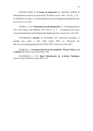13


      ANCONA-LOPEZ, S. O mundo do adolescente. In: ANCONA- LOPEZ, M.
Psicodiagnóstico: processo de intervenção. São Paulo. Cortez. 1995. Cap. 02. p. 26 -
36. Disponível em: http:// www.psicologiamooca.com.br/imagens/psicodiagnostico.doc.
Acesso em: 11.nov.2011

      CUNHA, J. e Col. Fundamentos do psicodiagnóstico. N.: Psicodiagnóstico-R.
4.ed. Porto Alegre. Artes Médicas. 1993. Cap. 01. p. 3 - 10. Disponível em: http://
www.psicologiamooca.com.br/imagens/psicodiagnostico.doc. Acesso em: 11.nov.2011

      OLIVEIRA,M.F. Resumo. In: OLIVEIRA, M.F. Entrevista Psicológica: O
caminho para aceder      o outro.    Porto   Alegre. 2005.   p.1. Disponível em:
http://www.psicologia.pt/artigos/textos/TL0031.PDF. Acesso em: 29.nov.2011

      PASQUALI, L. Inventário Fatorial de Personalidade: Manual Técnico e de
Avaliação. São Paulo: Casa do Psicólogo, 1997.

       ZACHARIAS, J. J. M. Quati: Questionário de Avaliação Tipológica.
5.ed.rev.e ampl. São Paulo: Vetor, 2003. V.II.
 