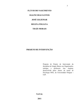 2


 FLÁVIO DO NASCIMENTO

  HALINE DIAS SANTOS

    JOSÉ GILZEMAR

    REGINA POLIANA

     THAÍS MORAIS




PROJETO DE INTERVENÇÃO




                Proposta de Projeto de Intervenção da
                disciplina de Estágio Básico em Organizações,
                entregue a professora Ana Augusta,
                desenvolvida pelos alunos da turma de
                Psicologia 6MA, da Universidade Potiguar -
                UnP.




        NATAL

         2011
 