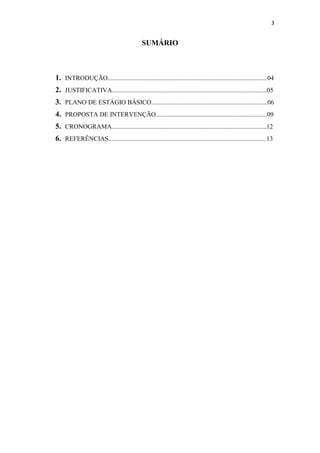 3


                                             SUMÁRIO



1. INTRODUÇÃO...................................................................................................04
2. JUSTIFICATIVA................................................................................................05
3. PLANO DE ESTÁGIO BÁSICO........................................................................06
4. PROPOSTA DE INTERVENÇÃO.....................................................................09
5. CRONOGRAMA................................................................................................12
6. REFERÊNCIAS................................................................................................. 13
 