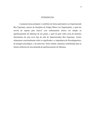 4




                                   INTRODUÇÃO


       A proposta dessa produção é contribuir de forma participativa no Supermercado
Boa Esperança, através da disciplina de Estágio Básico em Organizações, a qual nos
servirá de suporte para intervir com embasamento teórico em relação ao
aperfeiçoamento da liderança de um gestor, o qual irá gerir sobre cerca de duzentos
funcionários de uma nova loja da rede de Supermercados Boa Esperança. Assim,
relataremos conceitualmente sobre os significados e a importância do Psicodiagnóstico,
da testagem psicológica, e da entrevista. Neste sentido, estaremos contribuindo para as
futuras melhorias de uma demanda de aperfeiçoamento de liderança.
 