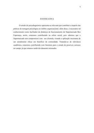 5




                                  JUSTIFICATIVA


       O estudo do psicodiagnóstico apresenta-se relevante por contribuir a respeito das
práticas de testagem psicológica no âmbito organizacional, além disso, é necessário tal
conhecimento como facilitador da dinâmica de funcionamento do Supermercado Boa
Esperança, assim, estaremos contribuindo na esfera social, pois sabemos que o
Supermercado tem compromisso com sua clientela, visando a aplicação incessante de
um atendimento eficaz em benefício da comunidade. Tratando-se de relevância
acadêmica, estaremos contribuindo com literatura para o estudo de possíveis curiosos
no campo, já que estamos sendo devidamente orientados.
 