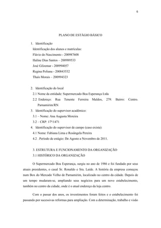 6




                           PLANO DE ESTÁGIO BÁSICO

     1. Identificação
       Identificação dos alunos e matrículas:
       Flávio do Nascimento - 200987608
       Haline Dias Santos – 200989533
       José Gilzemar - 200994057
       Regina Poliana - 200843532
       Thaís Morais – 200994323


     2. Identificação do local
       2.1 Nome da entidade: Supermercado Boa Esperança Ltda
       2.2 Endereço:    Rua      Tenente   Ferreira   Maldos,   279.   Bairro:   Centro.
           Parnamirim/RN
     3. Identificação do supervisor acadêmico:
       3.1 – Nome: Ana Augusta Moreira
       3.2 – CRP: 17ª/1471
     4. Identificação do supervisor de campo (caso exista):
       4.1 Nome: Fabiana Lima e Rosângela Pereira
       4.2 . Período de estágio: De Agosto a Novembro de 2011.


       3. ESTRUTURA E FUNCIONAMENTO DA ORGANIZAÇÃO
       3.1 HISTÓRICO DA ORGANIZAÇÃO

       O Supermercado Boa Esperança, surgiu no ano de 1986 e foi fundado por seus
atuais presidentes, o casal Sr. Ronaldo e Sra. Laide. A história da empresa começou
num Box do Mercado Velho de Parnamirim, localizado no centro da cidade. Depois de
um tempo mudaram-se, ampliando seus negócios para um novo estabelecimento,
também no centro da cidade, onde é o atual endereço da loja centro.

       Com o passar dos anos, os investimentos foram feitos e o estabelecimento foi
passando por sucessivas reformas para ampliação. Com a determinação, trabalho e visão
 