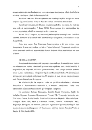 7


empreendedora de seus fundadores, a empresa cresceu, tomou nome e hoje é referência
no ramo varejista na cidade de Parnamirim/RN.
        No ano de 2004 uma filial do supermercado Boa Esperança foi inaugurada: a sua
segunda loja, localizada no bairro de Rosa dos ventos, também em Parnamirim.
        Durante aproximadamente 10 anos, o supermercado Boa Esperança fez parte de
uma rede de supermercados: A Rede MAIS. Nesse período teve oportunidade de
crescer, aprender e solidificar suas negociações e parcerias.
        No ano 2010, a empresa, ao sentir que podia ampliar seus negócios e caminhar
sozinha, estruturou e teve um Centro de Distribuição inaugurado, desvinculando-se da
Rede MAIS.
        Hoje, atua como Boa Esperança Supermercados e já tem projeto para
inauguração de uma terceira loja, no bairro Parque Industrial. É importante considerar
que a empresa é conhecida pela qualidade de seus produtos e bom atendimento aos seus
clientes.


        3.2 ORGANOGRAMA
        A empresa é composta por vários setores e em cada um deles existe uma equipe
de colaboradores sempre coordenada por um encarregado de setor, o qual também é
responsável por responder dúvidas e questionamentos. Seus colegas também poderão
ajudá-lo, mas o encarregado é responsável por coordenar seu trabalho. Os encarregados
por sua vez, respondem à gerência da loja. Os gerentes de cada loja são supervisionados
pelo Gerente Operacional da empresa.
        Na administração da empresa estão os presidentes-fundadores, diretores
Executivo e Administrativo-Financeiro e o Gerente operacional. Todos eles
administram e dão suporte aos setores que compõem a empresa:
        No escritório: Setores Financeiro, Contábil-Fiscal, Comercial, Saúde do
trabalho, Recursos Humanos, Departamento Pessoal, T.I., Tesouraria, Marketing etc.
Nas lojas e Central de distribuição: Frente de loja/recepção, Depósito, Mercearia/Bazar,
Açougue, Horti Fruti, Frios e Laticínios, Padaria, Peixaria, Manutenção, ASG,
Segurança, Transporte e Refeitório. Cada setor é gerenciado por um encarregado tem
assessoria externa jurídica possui 450 funcionários total loja Centro, Rosa dos Ventos e
Centro de Distribuição (CD).
 
