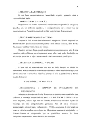 8


       3.3 FILOSOFIA DA INSTITUIÇÃO:
       Fé em Deus, comprometimento, honestidade, respeito, igualdade, ética e
responsabilidade social.
       3.4 OBJETIVOS DA INSTITUIÇÃO:
       Proporcionar aos clientes atendimento diferenciado com produtos e serviços de
qualidade em um ambiente agradável, e consequentemente ser a maior rede de
supermercados de Parnamirim, mantendo-se líder na preferência do consumidor.


       3.5 RECURSOS HUMANOS E MATERIAIS:
       Empresa de fácil acesso com infraestrutura apropriada e espaço disponível de
1580m²/1500m², possui estacionamento próprio e tem entrada acessível, além de 450
funcionários total loja Centro, Rosa dos Ventos.
       Quanto à estrutura física, os dois estabelecimentos contam com o total de sete
banheiros, dois refeitórios, aproximadamente nove salas, onde estão distribuídos os
setores que gerenciam as lojas e apresenta dois estacionamentos de grande porte.


       3.6 CLIENTELA E RAMO DE ATIVIDADES:

       É uma rede de supermercados que atua no ramo varejista na cidade de
Parnamirim. Atende uma vasta clientela que vai além da cidade de sua localização, nos
últimos anos tem-se atendido e fidelizado clientes de toda a grande Natal e demais
cidades do interior.

               4. DIAGNÓSTICO DA REALIDADE


       4.1 NECESSIDADES            E       DEMANDA       DE     INTERVENÇÃO          DA
           ORGANIZAÇÃO
       A Organização tem como desafio desenvolver e aprimorar as competências para
os líderes, e isso exige a capacidade de AVALIAR, MODIFICAR E ORIENTAR seu
modo de pensar, sentir e agir para um caminho de resultados crescentes a partir de
mudanças em seus            comportamentos   gerenciais. Para tal faz-se necessário:
autopercepção, automotivação, conhecimento e AÇÃO. A demanda de intervenção da
empresa está relacionada a proporcionar aos líderes desta organização a orientação e o
desenvolvimento        de   competências   que   os   possibilitem   atuarem   de   forma
integrada e comprometida para a obtenção dos resultados.
 