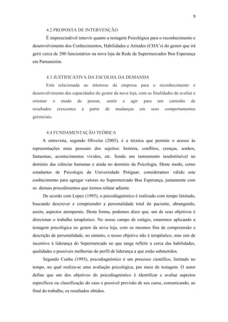 9


       4.2 PROPOSTA DE INTERVENÇÃO
       É imprescindível intervir quanto a testagem Psicológica para o reconhecimento e
desenvolvimento dos Conhecimentos, Habilidades e Atitudes (CHA’s) do gestor que irá
gerir cerca de 200 funcionários na nova loja da Rede de Supermercados Boa Esperança
em Parnamirim.


       4.3 JUSTIFICATIVA DA ESCOLHA DA DEMANDA
       Está relacionada ao interesse da empresa para o reconhecimento e
desenvolvimento das capacidades do gestor da nova loja, com as finalidades de avaliar e
orientar      o     modo       de       pensar,   sentir   e   agir    para   um     caminho   de
resultados        crescentes        a    partir   de   mudanças       em   seus    comportamentos
gerenciais.


       4.4 FUNDAMENTAÇÃO TEÓRICA
     A entrevista, segundo Oliveira (2005), é a técnica que permite o acesso às
representações mais pessoais dos sujeitos: história, conflitos, crenças, sonhos,
fantasmas, acontecimentos vividos, etc. Sendo um instrumento insubstituível no
domínio das ciências humanas e ainda no domínio da Psicologia. Deste modo, como
estudantes de Psicologia da Universidade Potiguar, consideramos válido este
conhecimento para agregar valores no Supermercado Boa Esperança, juntamente com
os demais procedimentos que iremos relatar adiante.
     De acordo com Lopez (1995), o psicodiagnóstico é realizado com tempo limitado,
buscando descrever e compreender a personalidade total do paciente, abrangendo,
assim, aspectos atemporais. Desta forma, podemos dizer que, um de seus objetivos é
direcionar o trabalho terapêutico. No nosso campo de estágio, estaremos aplicando a
testagem psicológica no gestor da nova loja, com os mesmos fins de compreensão e
descrição de personalidade, no entanto, o nosso objetivo não é terapêutico, mas sim de
incentivo à liderança do Supermercado no que tange refletir a cerca das habilidades,
qualidades e possíveis melhorias do perfil de liderança a que estão submetidos.
     Segundo Cunha (1993), psicodiagnóstico é um processo científico, limitado no
tempo, no qual realiza-se uma avaliação psicológica, por meio de testagem. O autor
define que um dos objetivos do psicodiagnóstico é identificar e avaliar aspectos
específicos ou classificação do caso e possível previsão de seu curso, comunicando, ao
final do trabalho, os resultados obtidos.
 