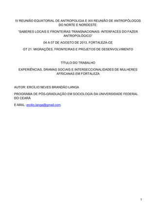 IV REUNIÃO EQUATORIAL DE ANTROPOLIGIA E XIII REUNIÃO DE ANTROPÓLOGOS
DO NORTE E NORDESTE:
“SABERES LOCAIS E FRONTEIRAS TRANSNACIONAIS: INTERFACES DO FAZER
ANTROPOLÓGICO”
04 A 07 DE AGOSTO DE 2013, FORTALEZA-CE
GT 21: MIGRAÇÕES, FRONTEIRAS E PROJETOS DE DESENVOLVIMENTO

TÍTULO DO TRABALHO
EXPERIÊNCIAS, DRAMAS SOCIAIS E INTERSECCIONALIDADES DE MULHERES
AFRICANAS EM FORTALEZA

AUTOR: ERCÍLIO NEVES BRANDÃO LANGA
PROGRAMA DE PÓS-GRADUAÇÃO EM SOCIOLOGIA DA UNIVERSIDADE FEDERAL
DO CEARÁ
E-MAIL: ercilio.langa@gmail.com

1

 
