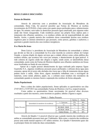 RESULTADOS E DISCUSSÕES
Furnas do Dionísio
Através de entrevista com a presidente da Associação de Moradores da
comunidade, Dona Cida, foi possível perceber que Furnas do Dionísio já recebeu
investimentos da FUNASA e hoje conta com quatro poços perfurados para o abastecimento
de água. No entanto, nem todos os domicílios possuem água canalizada, pois algumas redes
ainda não foram inauguradas. Cada residência possui sua própria fossa séptica para o
tratamento dos efluentes sanitários, e os resíduos sólidos são de responsabilidade de cada
família. Assim, a grande maioria dos residentes dessa comunidade destina seus resíduos
orgânicos para os animais domésticos que possuem, como porcos, galinhas e cachorros; e
queimam a grande maioria dos seus resíduos inorgânicos.
Eva Maria De Jesus
Dona Lúcia é a presidente da Associação de Moradores da comunidade e relatou
que devido ao fato de a comunidade tia Eva estar inserida no contexto urbano de Campo
Grande, a mesma dispõe de alguns serviços que a cidade oferece como coleta pública dos
resíduos sólidos, que acontece três vezes por semana, e abastecimento de água potável. A
rede coletora de esgotos ainda não chegou à região, sendo assim, os Quilombolas dessa
comunidade, assim como de Furnas do Dionísio dispõem seus efluentes sanitários em fossas
secas localizadas ao fundo de seus terrenos.
Apesar de a região possuir abastecimento de água realizado pela empresa Águas
Guariroba S.A., algumas residências possuem poços perfurados e utilizam dessa água para
consumo, apesar de já terem sido alertados dos riscos que a falta de tratamento dessas águas
podem trazer à saúde. Além disso, alguns moradores trabalham com a reciclagem de
materiais, como metal, plástico, papel, etc. e coletam esses resíduos dos moradores da
comunidade quando os mesmos fazem a separação dos resíduos de forma adequada.
Dados Populacionais
Para a coleta dos dados populacionais, foram aplicados os questionários nos dias
27/07/2013 e 31/07/2013 nas comunidades Furnas do Dionísio e tia Eva, respectivamente.
Como ambos os questionários foram seccionados foi possível obter diversos
resultados a partir dos mesmos, como mostram os quadros, tabelas e figuras a seguir.
Tabela 1 - Dados Pessoais
Tia Eva
27%
73%
-
-
100%
Furnas
Dados Pessoais
Quantidade de moradores da residência
1 - 2 pessoas 38%
>3 63%
Renda
R$ 100,00 - 300,00 19%
R$ 300,00 - 500,00 38%
>Salário Mínimo 44%
Através do Quadro 3 é possível observar que a grande maioria das residências em
ambas as comunidades possuem mais que 3 habitantes. Bem como, a maioria das residências
possui uma renda mensal superior a 01 salário mínimo. Já o Quadro 4 demonstra quais são
as principais fontes de renda das duas comunidades.
 