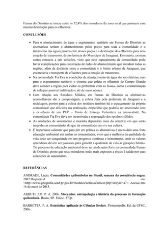 Furnas do Dionísio se insere entre os 72,4% dos moradores da zona rural que possuem essa
mesma destinação para os efluentes.
CONCLUSÕES
 Para o abastecimento de água e esgotamento sanitário em Furnas do Dionísio as
alternativas seriam o abastecimento pelos poços para toda a comunidade e o
tratamento das águas proveniente desses poços e a destinação dos efluentes para uma
estação de tratamento, de preferência do Município de Jaraguari. Entretanto, existem
certos entraves a tais soluções, visto que pelo espaçamento da comunidade pode
haver complicações para construção de redes de abastecimento que atendam todas as
regiões, além da distância entre a comunidade e o limite urbano de Jaraguari, que
encareceria o transporte de efluentes para a estação de tratamento.
 Na comunidade Tia Eva as condições de abastecimento de água são satisfatórias, mas
para o esgotamento sanitário o sistema que coleta os efluentes de Campo Grande
deve atender a região para evitar os problemas com as fossas, como a contaminação
do solo por possível infiltração e até de maus odores.
 Com relação aos Resíduos Sólidos, em Furnas do Dionísio as alternativas
aconselháveis são a compostagem, a coleta feita pela prefeitura de Jaraguari e a
reciclagem, porém para a coleta dos resíduos também há o espaçamento da própria
comunidade que dificulta sua realização, empecilho que poderia ser amenizado com
a existência de um PEV – Ponto de Entrega Voluntária na comunidade. Na
comunidade Tia Eva deve ser incentivada a segregação dos resíduos sólidos.
 As condições de saneamento e moradia dependem mais do contexto em que estão
inseridas as comunidades do que da comunidade em si e sua cultura.
 É importante salientar que para pôr em prática as alternativas é necessária uma forte
educação ambiental em ambas as comunidades, visto que a melhoria da qualidade de
vida deve ser conquistada em um progresso contínuo e ininterrupto, onde os valores
aprendidos devem ser passados para garantir a qualidade de vida às gerações futuras.
Tal processo de educação ambiental deve ser ainda mais forte na comunidade Furnas
do Dionísio, posto que seus moradores estão mais expostos a riscos à saúde por suas
condições de saneamento.
REFERÊNCIAS
ANDRADE, Lúcia. Comunidades quilombolas no Brasil, semana da consciência negra.
2007.Disponível em:
<http://www.geografia.seed.pr.gov.br/modules/noticias/article.php?storyid=47>. Acesso em:
16 de maio de 2013.
ARRUTI, J.M. P. A. 2006. Mocambo: antropologia e história do processo de formação
quilombola. Bauru, SP. Edusc. 370p.
BARBETTA, P. A. Estatística Aplicada às Ciências Sociais. Florianópolis: Ed. da UFSC,
2006.
 