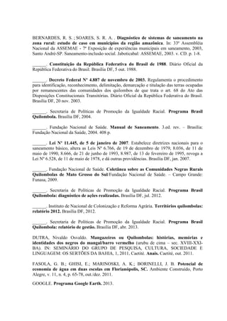 BERNARDES, R. S. ; SOARES, S. R. A. . Diagnóstico de sistemas de saneamento na
zona rural: estudo de caso em municípios da região amazônica. In: 33ª Assembléia
Nacional da ASSEMAE - 7ª Exposição de experiências municipais em saneamento, 2003,
Santo André-SP. Saneamento-inclusão social. Jaboticabal: ASSEMAE, 2003. v. CD. p. 1-8.
______. Constituição da República Federativa do Brasil de 1988. Diário Oficial da
República Federativa do Brasil. Brasília DF, 5 out. 1988.
______. Decreto Federal Nº 4.887 de novembro de 2003. Regulamenta o procedimento
para identificação, reconhecimento, delimitação, demarcação e titulação das terras ocupadas
por remanescentes das comunidades dos quilombos de que trata o art. 68 do Ato das
Disposições Constitucionais Transitórias. Diário Oficial da República Federativa do Brasil.
Brasília DF, 20 nov. 2003.
______. Secretaria de Políticas de Promoção da Igualdade Racial. Programa Brasil
Quilombola. Brasília DF, 2004.
______. Fundação Nacional de Saúde. Manual de Saneamento. 3.ed. rev. – Brasília:
Fundação Nacional da Saúde, 2004. 408 p.
______. Lei Nº 11.445, de 5 de janeiro de 2007. Estabelece diretrizes nacionais para o
saneamento básico, altera as Leis Nº 6.766, de 19 de dezembro de 1979, 8.036, de 11 de
maio de 1990, 8.666, de 21 de junho de 1993, 8.987, de 13 de fevereiro de 1995, revoga a
Lei Nº 6.528, de 11 de maio de 1978, e dá outras providências. Brasília DF, jan. 2007.
______. Fundação Nacional de Saúde. Coletânea sobre as Comunidades Negras Rurais
Quilombolas de Mato Grosso do Sul/Fundação Nacional de Saúde. – Campo Grande:
Funasa, 2009.
______. Secretaria de Políticas de Promoção da Igualdade Racial. Programa Brasil
Quilombola: diagnóstico de ações realizadas. Brasília DF, jul. 2012.
______. Instituto de Nacional de Colonização e Reforma Agrária. Territórios quilombolas:
relatório 2012. Brasília DF, 2012.
______. Secretaria de Políticas de Promoção da Igualdade Racial. Programa Brasil
Quilombola: relatório de gestão. Brasília DF, abr. 2013.
DUTRA, Nivaldo Osvaldo. Mangazeiros ou Quilombolas: histórias, memórias e
identidades dos negros do mangal/barro vermelho (urubu de cima – sec. XVIII-XXI-
BA). IN: SEMINÁRIO DO GRUPO DE PESQUISA, CULTURA, SOCIEDADE E
LINGUAGEM: OS SERTÕES DA BAHIA, 1, 2011, Caetité. Anais. Caetité, out. 2011.
FASOLA, G. B.; GHISI, E.; MARINOSKI, A. K.; BORINELLI, J. B. Potencial de
economia de água em duas escolas em Florianópolis, SC. Ambiente Construído, Porto
Alegre, v. 11, n. 4, p. 65-78, out./dez. 2011.
GOOGLE. Programa Google Earth. 2013.
 