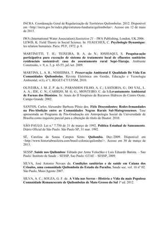 INCRA. Coordenação Geral de Regularização de Territórios Quilombolas. 2012. Disponível
em <http://incra.gov.br/index.php/estrutura-fundiaria/quilombolas>. Acesso em 12 de maio
de 2013.
IWA (International Water Association).Sanitation 21 – IWA Publishing, London, UK.2006.
LEWIS, K. Field Theory in Social Science. In: FEAUCHEX, C. Psychologie Dynamique:
les relation humaines. Paris: PUF, 1972. p. 8.
MARTINETTI, T. H.; TEIXEIRA, B. A. do N.; IOSHIAQUI, S. Pesquisa-ação
participativa para execução de sistema de tratamento local de efluentes sanitários
residenciais sustentável: caso do assentamento rural Sepé-Tiaraju. Ambiente
Construído, v. 9, n. 3, p. 43-55, jul./set. 2009.
MARTINS, L. A. R.; NISHIJIMA, T. Preservação Ambiental E Qualidade De Vida Em
Comunidades Quilombolas. Revista Eletrônica em Gestão, Educação e Tecnologia
Ambiental, v(1), n°1, REGET-CT/UFSM, 2010.
OLIVEIRA, J. M. Z. P. da S.; PARANHOS FILHO, A. C.; LASTORIA, G.; DO VAL, L.
A. A.; IDE, C. N.; CARRIJO, M. G. G.; MONTEIRO, C. da S.Levantamento Ambiental
de Furnas dos Dionísios. In: Anais do II Simpósio de Recursos Hídricos do Centro Oeste.
Campo Grande. 2002.
SANTOS, Carlos Alexandre Barboza Plínio dos. Fiéis Descendentes: Redes-Irmandades
na Pós-Abolição entre as Comunidades Negras Rurais Sul-Matogrossenses. Tese
apresentada ao Programa de Pós-Graduação em Antropologia Social da Universidade de
Brasília como requisito parcial para a obtenção do título de Doutor. 2010.
SÃO PAULO. Lei n.º 7.750 de 31 de março de 1992. Política Estadual de Saneamento.
Diário Oficial de São Paulo. São Paulo SP, 31 mar. 1992.
SÉ, Carolina de Sousa Campos Sento. Quilombo. Dez./2009. Disponível em
<http://www.historiabrasileira.com/brasil-colonia/quilombo/>. Acesso em 30 de março de
2013.
SESSP. Saúde nos Quilombos/ Editado por Anna Volochko e Luis Eduardo Batista. – Sao
Paulo: Instituto de Saude – SESSP, Sao Paulo: GTAE – SESSP, 2009.
SILVA, José Antonio Novaes da. Condições sanitárias e de saúde em Caiana dos
Crioulos, uma comunidade Quilombola do Estado da Paraíba. Saude soc. vol. 16 nº 02.
São Paulo, Maio/Agosto 2007.
SILVA, A. C.; SOUZA, G. F. de. A Vida nas Serras - História e Vida da mais Populosa
Comunidade Remanescente de Quilombolas de Mato Grosso do Sul 1ª ed. 2012.
 