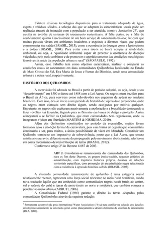 Existem diversas tecnologias disponíveis para o tratamento adequado de água,
esgoto e resíduos sólidos, a seleção das que se adaptam às características locais pode ser
realizada através da interação com a população a ser atendida, como o Sanitation 211
, que
auxilia na escolha de sistemas de saneamento sustentáveis. A falta destas, ou a falta de
conhecimento quanto à necessidade de um bom serviço de saneamento básico, faz com que
muitas pessoas vivam em ambientes insalubres e expostos a diversos riscos que podem
comprometer sua saúde (BRASIL, 2013), como a ocorrência de doenças como a leptospirose
e a cólera (BRASIL, 2004). Para evitar esses riscos se busca sempre a salubridade
ambiental, ou seja, a “qualidade ambiental capaz de prevenir a ocorrência de doenças
veiculadas pelo meio ambiente e de promover o aperfeiçoamento das condições mesológicas
favoráveis à saúde da população urbana e rural” (SÃO PAULO, 1992).
Assim, esse trabalho tem como objetivo caracterizar, analisar e comparar as
condições atuais de saneamento em duas comunidades Quilombolas localizadas no Estado
do Mato Grosso do Sul, Eva Maria de Jesus e Furnas do Dionísio, sendo uma comunidade
urbana e a outra rural, respectivamente.
HISTÓRICO DOS QUILOMBOS
A escravidão foi adotada no Brasil a partir do período colonial, ou seja, desde o seu
“descobrimento” em 1500 e durou até 1888 com a Lei Áurea. Os negros eram trazidos para
o Brasil da África, para servirem como mão-de-obra nos engenhos de açúcar no nordeste
brasileiro. Com isso, deu-se início a um período de brutalidade, opressão e preconceito, onde
os negros eram escravos sem direito algum, sendo castigados por motivo qualquer.
Entretanto, os negros não aceitaram passivamente a exploração e a brutalidade começando a
fazer revoltas nas fazendas, fugindo para as florestas em busca de abrigo e proteção. Assim
começaram a se formar os Quilombos, que eram comunidades bem organizadas, onde os
integrantes viviam em liberdade (MARTINS & NISHIJIMA, 2010).
Além dos Quilombos constituídos no período da escravidão, muitos foram
formados após a abolição formal da escravatura, pois essa forma de organização comunitária
continuaria a ser, para muitos, a única possibilidade de viver em liberdade. Constituir um
Quilombo tornou-se um imperativo de sobrevivência, posto que a Lei Áurea, que trouxe
anistia aos escravos, diferentemente do propugnado pelo movimento abolicionista, não levou
em conta mecanismos de redistribuição de terras (BRASIL, 2012).
Conforme o artigo 2º do Decreto 4.887 de 2003:
ART 2. Consideram-se remanescentes das comunidades dos Quilombos,
para os fins deste Decreto, os grupos étnico-raciais, segundo critérios de
autoatribuição, com trajetória histórica própria, dotados de relações
territoriais específicas, com presunção de ancestralidade negra relacionada
com a resistência à opressão histórica sofrida (BRASIL, 2003).
A chamada comunidade remanescente de quilombo é uma categoria social
relativamente recente, representa uma força social relevante no meio rural brasileiro, dando
nova tradução àquilo que era conhecido como comunidades negras rurais (mais ao centro,
sul e sudeste do país) e terras de preto (mais ao norte e nordeste), que também começa a
penetrar ao meio urbano (ARRUTI, 2006).
A Constituição Federal (1988) garante o direito às terras ocupadas pelas
comunidades Quilombolas através da seguinte redação:
1
Ferramenta desenvolvida pela International Water Association (IWA) para auxiliar na solução dos desafios
envolvendo saneamento de um modo geral, como planejamento e desenvolvimento de sistemas de saneamento
(IWA, 2006).
 