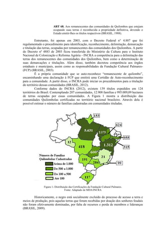 ART 68. Aos remanescentes das comunidades de Quilombos que estejam
ocupando suas terras é reconhecida a propriedade definitiva, devendo o
Estado emitir-lhes os títulos respectivos (BRASIL, 1988).
Entretanto, foi apenas em 2003, com o Decreto Federal n° 4.887 que foi
regulamentado o procedimento para identificação, reconhecimento, delimitação, demarcação
e titulação das terras, ocupadas por remanescentes das comunidades dos Quilombos. A partir
do Decreto nº 4883 de 2003 ficou transferida do Ministério da Cultura para o Instituto
Nacional de Colonização e Reforma Agrária - INCRA a competência para a delimitação das
terras dos remanescentes das comunidades dos Quilombos, bem como a determinação de
suas demarcações e titulações. Além disso, também decretou competência aos órgãos
estaduais e municipais, assim como as responsabilidades da Fundação Cultural Palmares-
(FCP) (BRASIL, 2003).
É a própria comunidade que se auto-reconhece “remanescente de quilombo”,
encaminhando uma declaração à FCP que emitirá uma Certidão de Auto-reconhecimento
para a comunidade. A partir disso, o INCRA pode iniciar os procedimentos para a titulação
do território dessas comunidades (BRASIL, 2012).
Conforme dados do INCRA (2012), existem 139 títulos expedidos em 124
territórios do Brasil. Contemplando 207 comunidades, 12.908 famílias e 995.009,09 hectares
de terras ocupadas por essas comunidades. A Figura 1 mostra a distribuição das
comunidades Quilombolas certificadas no território nacional brasileiro. Através dela é
possível estimar o número de famílias cadastradas em comunidades tituladas.
Figura 1- Distribuição das Certificações da Fundação Cultural Palmares.
Fonte: Adaptado de MDA/INCRA
Historicamente, o negro está socialmente excluído do processo de acesso a terra e
meios de produção, pois aquelas terras que foram recebidas por doação dos senhores feudais
não foram efetivamente dominadas, por falta de recursos e perda de membros e lideranças
(BRASIL, 2009).
 