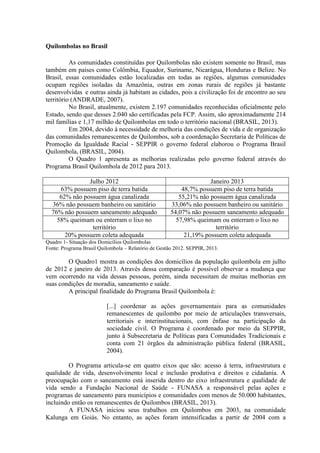 Quilombolas no Brasil
As comunidades constituídas por Quilombolas não existem somente no Brasil, mas
também em países como Colômbia, Equador, Suriname, Nicarágua, Honduras e Belize. No
Brasil, essas comunidades estão localizadas em todas as regiões, algumas comunidades
ocupam regiões isoladas da Amazônia, outras em zonas rurais de regiões já bastante
desenvolvidas e outras ainda já habitam as cidades, pois a civilização foi de encontro ao seu
território (ANDRADE, 2007).
No Brasil, atualmente, existem 2.197 comunidades reconhecidas oficialmente pelo
Estado, sendo que desses 2.040 são certificadas pela FCP. Assim, são aproximadamente 214
mil famílias e 1,17 milhão de Quilombolas em todo o território nacional (BRASIL, 2013).
Em 2004, devido à necessidade de melhoria das condições de vida e de organização
das comunidades remanescentes de Quilombos, sob a coordenação Secretaria de Políticas de
Promoção da Igualdade Racial - SEPPIR o governo federal elaborou o Programa Brasil
Quilombola, (BRASIL, 2004).
O Quadro 1 apresenta as melhorias realizadas pelo governo federal através do
Programa Brasil Quilombola de 2012 para 2013.
Julho 2012 Janeiro 2013
63% possuem piso de terra batida 48,7% possuem piso de terra batida
62% não possuem água canalizada 55,21% não possuem água canalizada
36% não possuem banheiro ou sanitário 33,06% não possuem banheiro ou sanitário
76% não possuem saneamento adequado 54,07% não possuem saneamento adequado
58% queimam ou enterram o lixo no
território
57,98% queimam ou enterram o lixo no
território
20% possuem coleta adequada 21,19% possuem coleta adequada
Quadro 1- Situação dos Domicílios Quilombolas
Fonte: Programa Brasil Quilombola – Relatório de Gestão 2012. SEPPIR, 2013.
O Quadro1 mostra as condições dos domicílios da população quilombola em julho
de 2012 e janeiro de 2013. Através dessa comparação é possível observar a mudança que
vem ocorrendo na vida dessas pessoas, porém, ainda necessitam de muitas melhorias em
suas condições de moradia, saneamento e saúde.
A principal finalidade do Programa Brasil Quilombola é:
[...] coordenar as ações governamentais para as comunidades
remanescentes de quilombo por meio de articulações transversais,
territoriais e interinstitucionais, com ênfase na participação da
sociedade civil. O Programa é coordenado por meio da SEPPIR,
junto à Subsecretaria de Políticas para Comunidades Tradicionais e
conta com 21 órgãos da administração pública federal (BRASIL,
2004).
O Programa articula-se em quatro eixos que são: acesso à terra, infraestrutura e
qualidade de vida, desenvolvimento local e inclusão produtiva e direitos e cidadania. A
preocupação com o saneamento está inserida dentro do eixo infraestrutura e qualidade de
vida sendo a Fundação Nacional de Saúde - FUNASA a responsável pelas ações e
programas de saneamento para municípios e comunidades com menos de 50.000 habitantes,
incluindo então os remanescentes de Quilombos (BRASIL, 2013).
A FUNASA iniciou seus trabalhos em Quilombos em 2003, na comunidade
Kalunga em Goiás. No entanto, as ações foram intensificadas a partir de 2004 com a
 