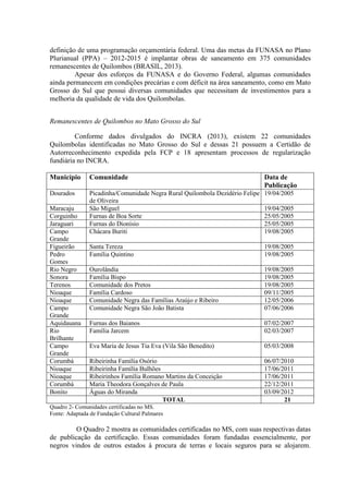 definição de uma programação orçamentária federal. Uma das metas da FUNASA no Plano
Plurianual (PPA) – 2012-2015 é implantar obras de saneamento em 375 comunidades
remanescentes de Quilombos (BRASIL, 2013).
Apesar dos esforços da FUNASA e do Governo Federal, algumas comunidades
ainda permanecem em condições precárias e com déficit na área saneamento, como em Mato
Grosso do Sul que possui diversas comunidades que necessitam de investimentos para a
melhoria da qualidade de vida dos Quilombolas.
Remanescentes de Quilombos no Mato Grosso do Sul
Conforme dados divulgados do INCRA (2013), existem 22 comunidades
Quilombolas identificadas no Mato Grosso do Sul e dessas 21 possuem a Certidão de
Autorreconhecimento expedida pela FCP e 18 apresentam processos de regularização
fundiária no INCRA.
Município Comunidade Data de
Publicação
Dourados Picadinha/Comunidade Negra Rural Quilombola Dezidério Felipe
de Oliveira
19/04/2005
Maracaju São Miguel 19/04/2005
Corguinho Furnas de Boa Sorte 25/05/2005
Jaraguari Furnas do Dionísio 25/05/2005
Campo
Grande
Chácara Buriti 19/08/2005
Figueirão Santa Tereza 19/08/2005
Pedro
Gomes
Família Quintino 19/08/2005
Rio Negro Ourolândia 19/08/2005
Sonora Família Bispo 19/08/2005
Terenos Comunidade dos Pretos 19/08/2005
Nioaque Família Cardoso 09/11/2005
Nioaque Comunidade Negra das Famílias Araújo e Ribeiro 12/05/2006
Campo
Grande
Comunidade Negra São João Batista 07/06/2006
Aquidauana Furnas dos Baianos 07/02/2007
Rio
Brilhante
Família Jarcem 02/03/2007
Campo
Grande
Eva Maria de Jesus Tia Eva (Vila São Benedito) 05/03/2008
Corumbá Ribeirinha Família Osório 06/07/2010
Nioaque Ribeirinha Família Bulhões 17/06/2011
Nioaque Ribeirinhos Família Romano Martins da Conceição 17/06/2011
Corumbá Maria Theodora Gonçalves de Paula 22/12/2011
Bonito Águas do Miranda 03/09/2012
TOTAL 21
Quadro 2- Comunidades certificadas no MS.
Fonte: Adaptada de Fundação Cultural Palmares
O Quadro 2 mostra as comunidades certificadas no MS, com suas respectivas datas
de publicação da certificação. Essas comunidades foram fundadas essencialmente, por
negros vindos de outros estados à procura de terras e locais seguros para se alojarem.
 