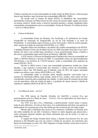 Vinham, encontravam as terras desocupadas do então estado do Mato Grosso, voltavam para
buscar suas famílias e aqui iniciavam suas comunidades (BRASIL, 2009).
De acordo com os estudos de Santos (2010), os fundadores das comunidades
Quilombolas existentes em Mato Grosso do Sul vieram da mesma região, alguns até mesmo
na mesma comitiva. Sendo assim, é possível encontrar parentes e amigos espalhados pelas
comunidades, principalmente entre as comunidades: Furnas do Dionísio, Eva Maria de Jesus
– tia Eva e Chácara Buriti.
 Furnas do Dionísio
A comunidade Furnas do Dionísio, fica localizada a 47 quilômetros de Campo
Grande/MS no município de Jaraguari/MS, ao sul da Vila Paratudo e ao norte de
Rochedinho. A comunidade negra encontra-se neste local desde o final do século passado,
antes mesmo da criação do município (OLIVEIRA et al., 2002).
Segundo relatos dos moradores e da análise dos estudos antropológicos do INCRA,
o fundador Dionísio Vieira saiu de Minas Gerais em 1890, buscando terras para viver com a
família. De início veio sozinho para reconhecer o local, posteriormente trouxe a família e
deu início a comunidade negra rural Furnas do Dionísio. (BRASIL, 2009).
A FCP iniciou o Processo de Regularização Fundiária das terras da comunidade em
2004 e o INCRA finalizou o mesmo em 2009. A comunidade conta com aproximadamente
100 famílias e um território de 1.018,28 hectares, sendo a comunidade mais populosa do
estado (INCRA, 2012).
Devido ao difícil acesso à área, esta comunidade permaneceu isolada por várias
décadas, o que acarretou à preservação dos costumes e valores sociais da comunidade,
tornando-a única. Das 100 famílias que lá habitam, cerca de 90% são negras, mantendo
sempre sua cultura e seus valores (OLIVEIRA et al., 2002).
A comunidade ainda se encontra numa situação precária, convivendo com a
ausência de iluminação pública, água tratada, coleta de lixo, creches, entre outros serviços
considerados essenciais para a população das cidades. A maior parte do sustento do povoado
vem da agricultura, além da criação de gado e a produção de açúcar mascavo, farinha de
mandioca e rapadura (SOUZA & SILVA, 2012).
 Eva Maria de Jesus – tia Eva2
Em 1848 nasceu na Fazenda Ariranha, em Jataí/GO, a escrava Eva, que
posteriormente seria Eva Maria de Jesus – “tia Eva”. Eva era especialista em fazer doces e
era uma ótima benzedeira.
Em 1870, Eva deu à luz a Sebastiana, e posteriormente vieram Joana e Lázara,
todas de pais diferentes. Um dia ao fazer doce, Eva acidentalmente derrubou uma panela de
banha quente em sua perna que criou uma ferida que não cicatrizou por um longo tempo.
Mesmo após a libertação dos escravos Eva continuou a trabalhar na Fazenda, pois
não tinha condições de sair dali. Continuou a benzer os males daqueles que precisavam e
assim conseguiu algumas doações que foram suficientes para sair de Goiás e ir rumo ao
então Mato Grosso.
A viagem até Campo Grande durou meses, e durante esse percurso Eva fez uma
promessa a São Benedito que caso ele curasse a ferida em sua perna, ela construiria uma
Igreja em homenagem ao santo. Em 1905 chegaram a Campo Grande e assim deu-se início à
2
(SANTOS, 2010).
 