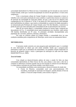 comunidade Quilombola Eva Maria de Jesus. Comunidade que foi iniciada na zona rural de
Campo Grande, sendo que o sustento da população era através da agricultura e viviam como
camponeses.
Com o crescimento urbano de Campo Grande os homens começaram a trocar os
trabalhos com a terra pela construção de casas e prédios e a partir disso iniciou-se o processo
de transição da comunidade de rural para urbana, até que o sítio de tia Eva adquiriu uma
configuração de vila. O Decreto nº 39 de 31 de janeiro de 1941 transformou a área habitada
pelos quilombolas em urbana, o que inseriu a comunidade no contexto da cidade, passando a
ser denominada pela Prefeitura de Campo Grande como Vila São Benedito, e acarretou na
perda de terras que eram utilizadas pela comunidade devido ao parcelamento das mesmas.
Mais de um século depois, a comunidade continua no mesmo lugar, composta por
descendentes de Eva. A comunidade possui aproximadamente nove hectares, onde moram
106 famílias distribuídas em 85 casas. As principais atividades desempenhadas pela
população são: serventes, pedreiros, diaristas e domésticas.
Por estar no contexto urbano de Campo Grande, a comunidade deve ter suas
condições atendidas pelas competências do Município, assim como seu saneamento básico.
METODOLOGIA
O presente estudo consistiu em uma pesquisa-ação participativa que é o resultado
de uma intervenção no objeto que está sendo estudado. Sendo que a pesquisa-ação
participativa supõe que os moradores da comunidade a ser ajudados estejam implicados no
processo de pesquisa, desde o início e participam da realização de cada uma das etapas
(MARTINETTI et al., 2009).
Área de Estudo
Com relação ao desenvolvimento prático do tema o estudo foi feito em duas
comunidades Quilombolas de Mato Grosso do Sul, uma urbana e uma rural, a fim de se
comparar as diferenças existentes quando uma já está inserida no contexto de um Município
e a outra ainda se encontra de certa forma isolada e com difícil acesso.
As comunidades escolhidas como amostra para o desenvolvimento do estudo são:
 Furnas do Dionísio, comunidade rural com aproximadamente 470
moradores, localizada no município de Jaraguari, estando distante 24 km da
cidade e 35 km de Campo Grande, como mostra a Figura 1;
 
