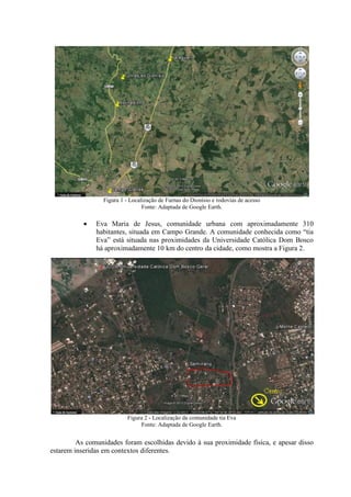 Figura 1 - Localização de Furnas do Dionísio e rodovias de acesso
Fonte: Adaptada de Google Earth.
 Eva Maria de Jesus, comunidade urbana com aproximadamente 310
habitantes, situada em Campo Grande. A comunidade conhecida como “tia
Eva” está situada nas proximidades da Universidade Católica Dom Bosco
há aproximadamente 10 km do centro da cidade, como mostra a Figura 2.
Figura 2 - Localização da comunidade tia Eva
Fonte: Adaptada de Google Earth.
As comunidades foram escolhidas devido à sua proximidade física, e apesar disso
estarem inseridas em contextos diferentes.
 