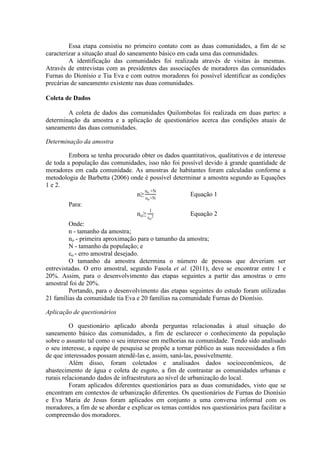 Essa etapa consistiu no primeiro contato com as duas comunidades, a fim de se
caracterizar a situação atual do saneamento básico em cada uma das comunidades.
A identificação das comunidades foi realizada através de visitas às mesmas.
Através de entrevistas com as presidentes das associações de moradores das comunidades
Furnas do Dionísio e Tia Eva e com outros moradores foi possível identificar as condições
precárias de saneamento existente nas duas comunidades.
Coleta de Dados
A coleta de dados das comunidades Quilombolas foi realizada em duas partes: a
determinação da amostra e a aplicação de questionários acerca das condições atuais de
saneamento das duas comunidades.
Determinação da amostra
Embora se tenha procurado obter os dados quantitativos, qualitativos e de interesse
de toda a população das comunidades, isso não foi possível devido à grande quantidade de
moradores em cada comunidade. As amostras de habitantes foram calculadas conforme a
metodologia de Barbetta (2006) onde é possível determinar a amostra segundo as Equações
1 e 2.
n
no
no
Equação 1
Para:
no
1
o
Equação 2
Onde:
n - tamanho da amostra;
no - primeira aproximação para o tamanho da amostra;
N - tamanho da população; e
o - erro amostral desejado.
O tamanho da amostra determina o número de pessoas que deveriam ser
entrevistadas. O erro amostral, segundo Fasola et al. (2011), deve se encontrar entre 1 e
20%. Assim, para o desenvolvimento das etapas seguintes a partir das amostras o erro
amostral foi de 20%.
Portando, para o desenvolvimento das etapas seguintes do estudo foram utilizadas
21 famílias da comunidade tia Eva e 20 famílias na comunidade Furnas do Dionísio.
Aplicação de questionários
O questionário aplicado aborda perguntas relacionadas à atual situação do
saneamento básico das comunidades, a fim de esclarecer o conhecimento da população
sobre o assunto tal como o seu interesse em melhorias na comunidade. Tendo sido analisado
o seu interesse, a equipe de pesquisa se propõe a tornar público as suas necessidades a fim
de que interessados possam atendê-las e, assim, saná-las, possivelmente.
Além disso, foram coletados e analisados dados socioeconômicos, de
abastecimento de água e coleta de esgoto, a fim de contrastar as comunidades urbanas e
rurais relacionando dados de infraestrutura ao nível de urbanização do local.
Foram aplicados diferentes questionários para as duas comunidades, visto que se
encontram em contextos de urbanização diferentes. Os questionários de Furnas do Dionísio
e Eva Maria de Jesus foram aplicados em conjunto a uma conversa informal com os
moradores, a fim de se abordar e explicar os temas contidos nos questionários para facilitar a
compreensão dos moradores.
 