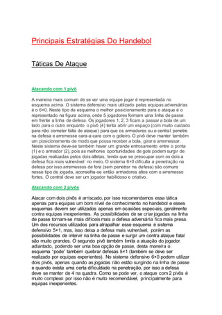Principais Estratégias Do Handebol
Táticas De Ataque
Atacando com 1 pivô
A maneira mais comum de se ver uma equipe jogar é representada no
esquema acima. O sistema defensivo mais utilizado pelas equipas adversárias
é o 6×0. Neste tipo de esquema o melhor posicionamento para o ataque é o
representado na figura acima, onde 5 jogadores formam uma linha de passe
em frente a linha de defesa. Os jogadores 1, 2, 3 ficam a passar a bola de um
lado para o outro enquanto o pivô (4) tenta abrir um espaço (com muito cuidado
para não cometer falta de ataque) para que os armadores ou o central penetre
na defesa e arremesse cara-a-cara com o goleiro. O pivô deve manter também
um posicionamento de modo que possa receber a bola, girar e arremessar.
Neste sistema deve-se também haver um grande entrosamento entre o ponta
(1) e o armador (2), pois as melhores oportunidades de gols podem surgir de
jogadas realizadas pelos dois atletas, tendo que se preocupar com os dois a
defesa fica mais vulnerável no meio. O sistema 6×0 dificulta a penetração na
defesa por isso arremessos de fora (sem penetrar na defesa) são comuns
nesse tipo de jogada, aconselha-se então armadores altos com o arremesso
fortes. O central deve ser um jogador habilidoso e criativo.
Atacando com 2 pivôs
Atacar com dois pivôs é arriscado, por isso recomendamos essa tática
apenas para equipas um bom nível de conhecimento no handebol e esses
esquemas devem ser utilizados apenas em ocasiões especiais, geralmente
contra equipas inexperientes. As possibilidades de se criar jogadas na linha
de passe tornam-se mais difíceismais a defesa adversária fica mais presa.
Um dos recursos utilizados para atrapalhar esse esquema é sistema
defensivo 5×1, mas, isso deixa a defesa mais vulnerável, porém as
possibilidades de intervir na linha de passe e surgir um contra ataque fatal
são muito grandes. O segundo pivô também limita a atuação do jogador
adiantado, podendo ser uma boa opção de passe, desta maneira o
esquema “pode” também quebrar defesas 5×1 (também se deve ser
realizado por equipas experientes). No sistema defensivo 6×0 podem utilizar
dois pivôs, apenas quando as jogadas não estão surgindo na linha de passe
e quando exista uma certa dificuldade na penetração, por isso a defesa
deve se manter de 4 na quadra. Como se pode ver, o ataque com 2 pivôs é
muito complexo por isso não é muito recomendável, principalmente para
equipas inexperientes.
 