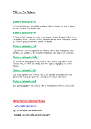 Táticas Da Defesa
Sistema defensivo6×0
O Sistema Defensivo 6×0 significa seis na linha de defesa, ou seja, o goleiro
vai para barreira junto com o time.
Sistema defensivo5×1
O Sistema 5×1 consiste em cinco jogadores na primeira linha de defesa, e um
na segunda linha, chamado de Bico, responsável por tentar interceptar passes
ou adiantar qualquer investida contra sua baliza.
Sistema defensivo1×2
O Sistema 1 x 2 traz 4 jogadores na primeira linha e dois na segunda linha,
sendo pouco usado por dar bastante mobilidade para os pivôs e ponteiros.
Sistema defensivo3x2x1
Se encontram três jogadores na primeira linha, dois na segunda e um na
terceira linha, bastante adiantado. Facilita e agiliza a ligação para contra-
ataque.
Sistema defensivo5+1
São cinco jogadores na primeira linha e um fazendo marcação individual,
geralmente no jogador que mais se destaca no ataque adversário.
Sistema defensivo4+2
São quatro jogadores na primeira linha e dois fazendo marcação individual.
Referências Bibliográficas
- www.suapesquisa.com
- pt.scribd.com/doc/80489021
- handebolesportearte.wordpress.com
 