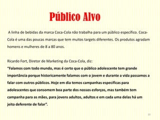 Público Alvo
A linha de bebidas da marca Coca-Cola não trabalha para um público específico. Coca-
Cola é uma das poucas marcas que tem muitos targets diferentes. Os produtos agradam
homens e mulheres de 8 a 80 anos.


Ricardo Fort, Diretor de Marketing da Coca-Cola, diz:
“Falamos com todo mundo, mas é certo que o público adolescente tem grande
importância porque historicamente falamos com o jovem e durante a vida passamos a
falar com outros públicos. Hoje em dia temos campanhas específicas para
adolescentes que consomem boa parte dos nossos esforços, mas também tem
campanha para as mães, para jovens adultos, adultos e em cada uma delas há um
jeito deferente de falar”.

                                                                                   10
 