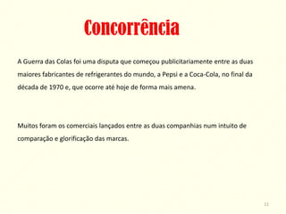 Concorrência
A Guerra das Colas foi uma disputa que começou publicitariamente entre as duas
maiores fabricantes de refrigerantes do mundo, a Pepsi e a Coca-Cola, no final da
década de 1970 e, que ocorre até hoje de forma mais amena.




Muitos foram os comerciais lançados entre as duas companhias num intuito de
comparação e glorificação das marcas.




                                                                                    11
 