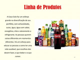 Linha de Produtos
   A Coca-Cola faz um esforço
 grande na diversificação de seu
  portfólio, com achocolatado,
  sucos, água, água com sabor,
energético, chás e obviamente o
refrigerante. As pessoas querem
 coisas diferentes em momentos
 diferentes. Há um esforço para
educar as pessoas a como ter uma
 vida saudável, que escolhas elas
devem fazer, o que beber e o que
             comer.                         14
 