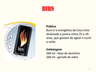 BURN

 Público
 Burn é o energético da Coca-Cola
 destinado a jovens entre 25 e 39
 anos, que gostam de agitar e curtir
 a noite.

 Embalagem
 260 ml - latas de alumínio
 260 ml - garrafa de vidro


                                 17
 