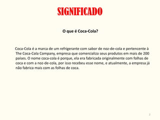 SIGNIFICADO
                            O que é Coca-Cola?


Coca-Cola é a marca de um refrigerante com sabor de noz-de-cola e pertencente à
The Coca-Cola Company, empresa que comercializa seus produtos em mais de 200
países. O nome coca-cola é porque, ela era fabricada originalmente com folhas de
coca e com a noz-de-cola, por isso recebeu esse nome, e atualmente, a empresa já
não fabrica mais com as folhas de coca.




                                                                               2
 