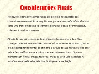 Considerações Finais
No intuito de dar a devida importância aos desejos e necessidades dos
consumidores no momento de adquirir uma grande marca, a Coca-Cola afirma-se
como uma grande expoente do segmento de marcas globais e bem sucedidas,
cujo valor é precioso e inovador.


Através de suas estratégias e da boa percepção de sua marca, a Coca-Cola
consegue transmitir seus objetivos que são: refrescar o mundo; em corpo, mente
e espírito; inspirar momentos de otimismo e através de suas marcas e ações; criar
valor e fazer a diferença onde estiverem e em tudo o que fazem. Seja nos
momentos em família, amigos, reuniões a marca da Coca-Cola estabelece na
memória sempre o lado bom da vida, de alegria e descontração.


                                                                                    29
 