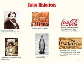 Fatos Históricos



                                      A criação - Jacob’s Pharmacy     Logo da Coca-Cola: criado por
                                                                       Frank Robinson em 1886,
John Stith Pemberton –
                                                                       utilizando sua própria caligrafia
Criador da fórmula da Coca-Cola




                                                                     Anúncio do Jornal American
                                                                     Druggist: Coca-Cola já estava sendo
                                                                     comercializada em cinco estados
                                            Nova embalagem para      americanos
 Anúncios foram distribuídos como           evitar falsificação
 brinde (1900)                                                                                        4
 