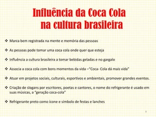 Influência da Coca Cola
                   na cultura brasileira
 Marca bem registrada na mente e memória das pessoas

 As pessoas pode tomar uma coca cola onde quer que esteja

 Influência a cultura brasileira a tomar bebidas geladas e no gargalo

 Associa a coca cola com bons momentos da vida –“Coca- Cola dá mais vida”

 Atuar em projetos sociais, culturais, esportivos e ambientais, promover grandes eventos.

 Criação de slogans por escritores, poetas e cantores, o nome do refrigerante é usado em
  suas músicas, a “geração coca-cola”

 Refrigerante preto como ícone e símbolo de festas e lanches

                                                                                       8
 