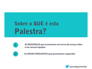 Sobre o QUE é esta
Palestra?
AS MUDANÇAS que acontecem em torno de nossas vidas
e em nossas equipes
As NOVAS PERGUNTAS que precisamos responder
@annakguimarães
 