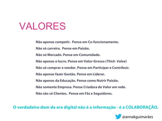 Não apenas competir. Pense em Co-funcionamento.
Não só carreira. Pense em Paixão.
Não só Mercado. Pense em Comunidade.
Não apenas o lucro. Pense em Valor-Grosso (Thick- Value)
Não só comprar e vender. Pense em Participar e Contribuir.
Não apenas fazer Gestão. Pense em Liderar.
Não apenas da Educação. Pense como Nutrir Paixão.
Não somente Empresa. Pense Criadora de Valor em rede.
Não são só Clientes. Pense em Fãs e Seguidores.
O verdadeiro dom da era digital não é a informação - é a COLABORAÇÃO.
VALORES
@annakguimarães
 
