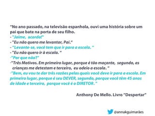 “No ano passado, na televisão espanhola, ouvi uma história sobre um
pai que bate na porta de seu filho.
- "Jaime, acorda!"
- "Eu não quero me levantar, Pai.“
- “Levante-se, você tem que ir para a escola. “
- "Eu não quero ir à escola. “
-"Por que não?”
-"Três Motivos. Em primeiro lugar, porque é tão maçante, segundo, as
crianças me detestam e terceiro, eu odeio a escola. “
-"Bem, eu vou te dar três razões pelas quais você deve ir para a escola. Em
primeiro lugar, porque é seu DEVER, segundo, porque você têm 45 anos
de idade e terceiro, porque você é o DIRETOR. "
Anthony De Mello. Livro “Despertar”
@annakguimarães
 