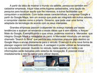 A partir da idéia de mostrar o mundo via satélite, pensou-se também em
cadastrar empresas, traçar rotas entre lugares cadastrados, uma opção de
pesquisa para localizar aquilo que lhe interessa, e outras facilidades que
conquistam a sociedade. Com todas essas características, a empresa Google a
partir do Google Maps, tem um avanço que pode ser integrado em outros setores,
e conquistar clientes como o próprio Governo, que pode usar uma forma
adaptada da tecnologia de acordo com os seus interesses.
     Grandes empresas passam a depender do avanço injetado por essas
tendências e acabam se rendendo a essas idéias que é sem dúvida, o Xeque-
Mate do Google. Exemplificando o que vimos, podemos mostrar a Mercedes que
integrou Google Maps a navegador de carro. A Mercedes introduziu um serviço
chamado “Search & Send” que permite aos motoristas procurar pelo destino no
Google Maps e enviar diretamente para o veículo. O serviço é uma nova forma de
planejar viagens com antecedência. A vantagem é poder utilizar as ferramentas
no computador pessoal. Quando no veículo, basta apertar um botão e as
informações serão baixadas pelo sistema de navegação. É possível iniciar
imediatamente a rota ou salvar para utilizar depois.
 