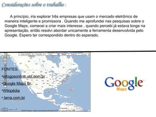 A princípio, iria explorar três empresas que usam o mercado eletrônico de
 maneira inteligente e promissora . Quando me aprofundei nas pesquisas sobre o
 Google Maps, comecei a criar mais interesse , quando percebi já estava longe na
 apresentação, então resolvi abordar unicamente a ferramenta desenvolvida pelo
 Google. Espero ter correspondido dentro do esperado.




FONTES:
•infogpsonline.uol.com.br
•Google Maps Br
•Wikipédia
• terra.com.br
 