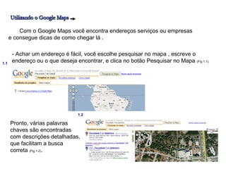 Com o Google Maps você encontra endereços serviços ou empresas
      e consegue dicas de como chegar lá .

       - Achar um endereço é fácil, você escolhe pesquisar no mapa , escreve o
1.1
       endereço ou o que deseja encontrar, e clica no botão Pesquisar no Mapa (Fig 1.1).




                                  1.2

      Pronto, várias palavras
      chaves são encontradas
      com descrições detalhadas,
      que facilitam a busca
      correta (Fig 1.2).
 
