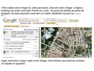 - Para saber como chegar lá, volta para barra, clica em como chegar e digita o
endereço de onde você está. Pronto taí a rota , do ponto de partida ao ponto de
chegada. Do lado esquerdo você tem um roteiro detalhado rua por rua (Fig 1.3).
1.3




Legal, encontrou o lugar, sabe como chegar, mas lembrou que precisar comprar
um sapato no Iguatemi.
 