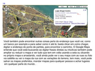 1.6




 Você também pode encontrar outras coisas perto do endereço que você vai, como
 um banco por exemplo e para saber como ir até lá, basta clicar em como chegar,
 digitar o endereço do ponto de partida, para encontrar o caminho. O Google Maps
 entende que você está buscando ao digitar frases diretas ou intuitivas também pode
 ampliar ou reduzir o mapa e ver tudo que tem em volta usando a seta ou clicando
 no próprio mapa e arrastando, você ainda pode ver o seu mapa com as ruas ou foto
 via satélite ou ver o mapa da rua com as variações do terreno, tem mais, você pode
 salvar os mapas preferidos, mandar mapas para qualquer pessoa e achar lugares
  em qualquer parte do mundo .
 
