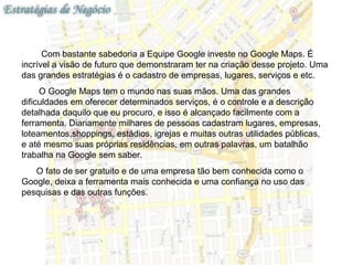Com bastante sabedoria a Equipe Google investe no Google Maps. É
incrível a visão de futuro que demonstraram ter na criação desse projeto. Uma
das grandes estratégias é o cadastro de empresas, lugares, serviços e etc.
     O Google Maps tem o mundo nas suas mãos. Uma das grandes
dificuldades em oferecer determinados serviços, é o controle e a descrição
detalhada daquilo que eu procuro, e isso é alcançado facilmente com a
ferramenta. Diariamente milhares de pessoas cadastram lugares, empresas,
loteamentos,shoppings, estádios, igrejas e muitas outras utilidades públicas,
e até mesmo suas próprias residências, em outras palavras, um batalhão
trabalha na Google sem saber.
   O fato de ser gratuito e de uma empresa tão bem conhecida como o
Google, deixa a ferramenta mais conhecida e uma confiança no uso das
pesquisas e das outras funções.
 