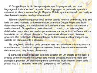 O Google Maps foi tão bem planejado, que foi programado em uma
linguagem futurista “o Java” a partir dessa linguagem as portas de aparelhos
celulares se abrem, com o Google Maps for Mobile, que é executado em qualquer
Java baseado celular ou dispositivo móvel.
     Não se surpreenda quando você estiver parado no sinal de trânsito, e do seu
lado um carro modesto ou luxuoso estiver usando o Google Maps para fazer
determinado trajeto, e o mais incrível de tudo isso, é que nós somos a maior e
melhor fonte do Google Maps preencher todo o mundo, com informações
detalhadas que podem ser usadas por celulares, carros, ônibus, aviões e até por
terroristas em um ataque planejado. Em pesquisas, descobri que diversos
governos têm reclamado sobre o potencial de terroristas a utilizar imagens de
satélite em planejamento a ataques.
     Na criação do trabalho, pude perceber que a criatividade, misturada com a
ousadia e uma “pitadinha” de pensamento no futuro, formam uma fórmula de
êxito e sucesso naquilo que planejamos.
    É claro, não posso esquecer que para apostar em um projeto como esse, é
preciso de um investimento surreal para muitas pessoas, mas uma idéia bem
planejada, pode ter um efeito tão grande como esse investimento, quem pode
provar isso é a “turminha milionária” que pensou no YouTube.
 