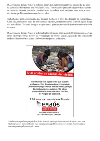 O Movimento Emaús Amor e Justiça é uma ONG sem fins lucrativos, atuante há 20 anos
na comunidade Pirambu em Fortaleza/Ceará. Temos como principal objetivo lutar contra
as causas da miséria, tentando construir uma sociedade mais solidária, mais justa, e mais
atenta aos problemas dos menos favorecidos.
Trabalhamos com ações sociais que buscam melhorar o nível de educação na comunidade.
Cada ano, atendemos mais de 400 crianças e jovens, entretanto temos também ações dirigi-
das aos adultos. Visamos integrar e capacitar as pessoas para que futuramente encontrarem
recursos.
O Movimento Emaús Amor e Justiça atualmente conta com mais de 60 companheiros. Ger-
amos emprego e renda através da recuperação de objetos usados, ajudando não só na suste-
ntabilidade econômica como também no resgate da cidadania.
Escolhemos o panfleto porque além de ser feito de papel que é um material de baixo custo, e de
fácil manuseo, é muito utilizado para atingir grandes públicos em pouco tempo. Fizemos alguns
cartazes para espalharmos pela cidade.
 