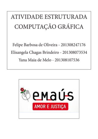 ATIVIDADE ESTRUTURADA
COMPUTAÇÃO GRÁFICA
Felipe Barbosa de Oliveira - 201308247176
Elisangela Chagas Brindeiro - 201308073534
Yana Maia de Melo - 201308107536
 