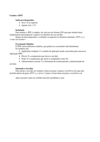 Usando o JPPF
Softwares Requiridos
• Java 1.6 ou superior
• Apache Ant 1.7.0
Instalação
Para instalar o JPPF é simples, ele vem em um formato ZIP, que para instalar basta
simplesmente descompactar o arquivo no diretório de sua escolha.
Depois de descompactado, o conteúdo vai aparecer no diretório chamado: JPPF-x.y.z<nome-do-modulo>
Executando Módulos
O JPPF inclui diferentes módulos, que podem ser executados individualmente.
Os módulos são:
• Application template: É o modelo de aplicação usado como base para uma nova
Aplicação JPPF.
• Driver: É o componente que inicia o servidor.
• Node: É o componente que inicia o computador como Nó.
• Administration console: É a ferramenta de monitoramento e administração do
servidor.
Iniciando o Servidor
Para iniciar o servidor no windows, basta executar o arquivo startDriver.bat que está
incluido dentro da pasta JPPF-x.y.z-driver. E para o Linux basta executar o startDriver.sh.
Após executar é para ser exibida uma tela semelhante a essa:

 