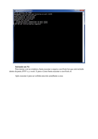 Iniciando um Nó
Para iniciar o nó no windows, basta executar o arquivo startNode.bat que está incluido
dentro da pasta JPPF-x.y.z-node. E para o Linux basta executar o startNode.sh.
Após executar é para ser exibida uma tela semelhante a essa:

 