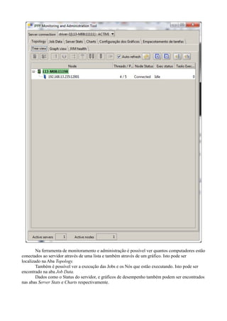 Na ferramenta de monitoramento e administração é possível ver quantos computadores estão
conectados ao servidor através de uma lista e também através de um gráfico. Isto pode ser
localizado na Aba Topology.
Também é possível ver a execução das Jobs e os Nós que estão executando. Isto pode ser
encontrado na aba Job Data.
Dados como o Status do servidor, e gráficos de desempenho também podem ser encontrados
nas abas Server Stats e Charts respectivamente.

 