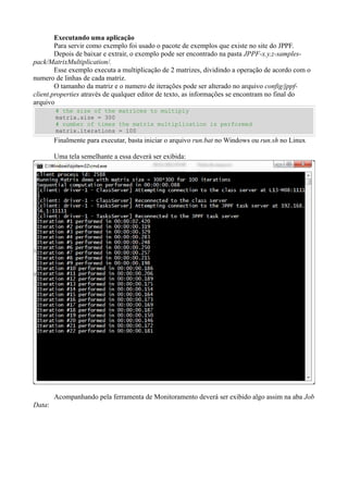 Executando uma aplicação
Para servir como exemplo foi usado o pacote de exemplos que existe no site do JPPF.
Depois de baixar e extrair, o exemplo pode ser encontrado na pasta JPPF-x.y.z-samplespack/MatrixMultiplication/.
Esse exemplo executa a multiplicação de 2 matrizes, dividindo a operação de acordo com o
numero de linhas de cada matriz.
O tamanho da matriz e o numero de iterações pode ser alterado no arquivo config/jppfclient.properties através de qualquer editor de texto, as informações se encontram no final do
arquivo
# the size of the matrices to multiply
matrix.size = 300
# number of times the matrix multiplication is performed
matrix.iterations = 100

Finalmente para executar, basta iniciar o arquivo run.bat no Windows ou run.sh no Linux
Uma tela semelhante a essa deverá ser exibida:

Acompanhando pela ferramenta de Monitoramento deverá ser exibido algo assim na aba Job
Data:

 