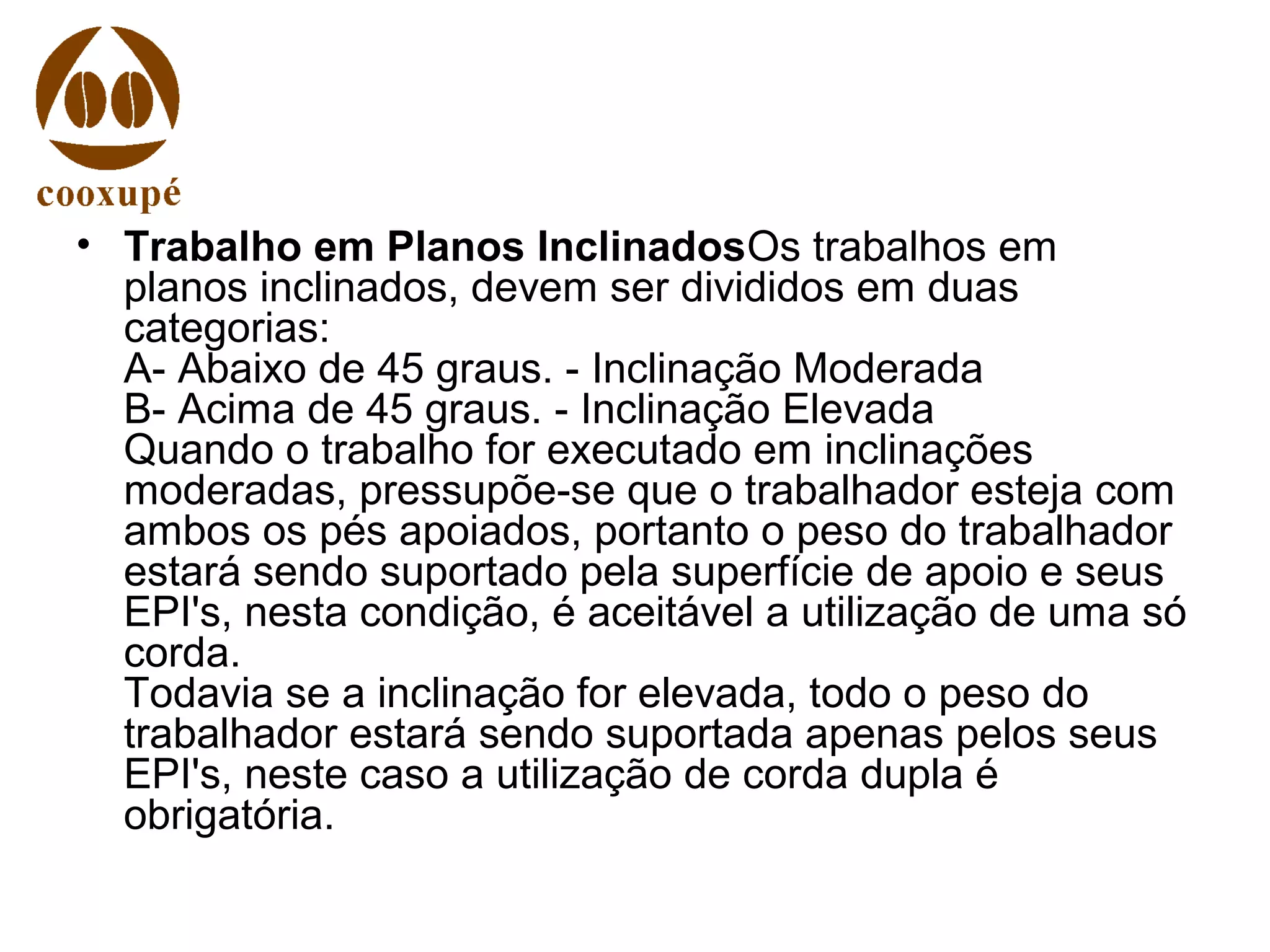 • Trabalho em Planos InclinadosOs trabalhos em
planos inclinados, devem ser divididos em duas
categorias:
A- Abaixo de 45 graus. - Inclinação Moderada
B- Acima de 45 graus. - Inclinação Elevada
Quando o trabalho for executado em inclinações
moderadas, pressupõe-se que o trabalhador esteja com
ambos os pés apoiados, portanto o peso do trabalhador
estará sendo suportado pela superfície de apoio e seus
EPI's, nesta condição, é aceitável a utilização de uma só
corda.
Todavia se a inclinação for elevada, todo o peso do
trabalhador estará sendo suportada apenas pelos seus
EPI's, neste caso a utilização de corda dupla é
obrigatória.
 