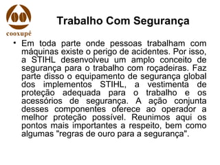 Trabalho Com Segurança
• Em toda parte onde pessoas trabalham com
máquinas existe o perigo de acidentes. Por isso,
a STIHL desenvolveu um amplo conceito de
segurança para o trabalho com roçadeiras. Faz
parte disso o equipamento de segurança global
dos implementos STIHL, a vestimenta de
proteção adequada para o trabalho e os
acessórios de segurança. A ação conjunta
desses componentes oferece ao operador a
melhor proteção possível. Reunimos aqui os
pontos mais importantes a respeito, bem como
algumas "regras de ouro para a segurança".
 